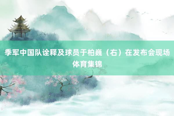 季军中国队诠释及球员于柏巍（右）在发布会现场体育集锦