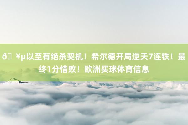 🥵以至有绝杀契机！希尔德开局逆天7连铁！最终1分惜败！欧洲买球体育信息