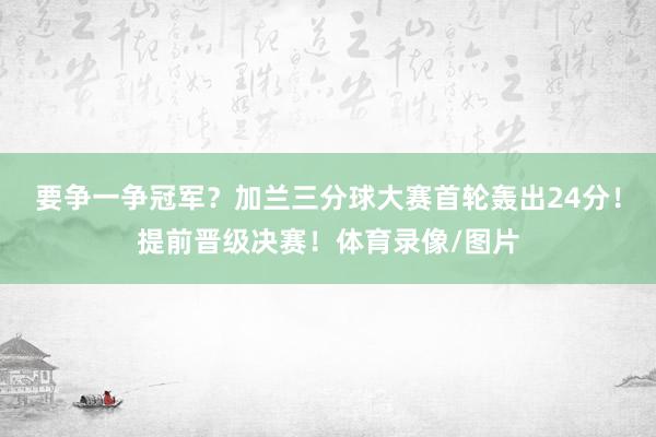 要争一争冠军？加兰三分球大赛首轮轰出24分！提前晋级决赛！体育录像/图片
