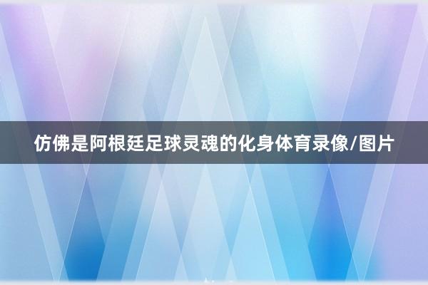 仿佛是阿根廷足球灵魂的化身体育录像/图片