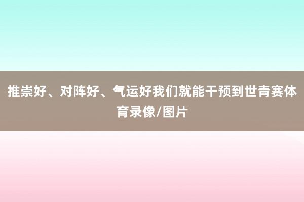 推崇好、对阵好、气运好我们就能干预到世青赛体育录像/图片