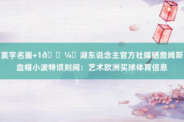 寰宇名画+1🖼️湖东说念主官方社媒晒詹姆斯血帽小波特顷刻间：艺术欧洲买球体育信息