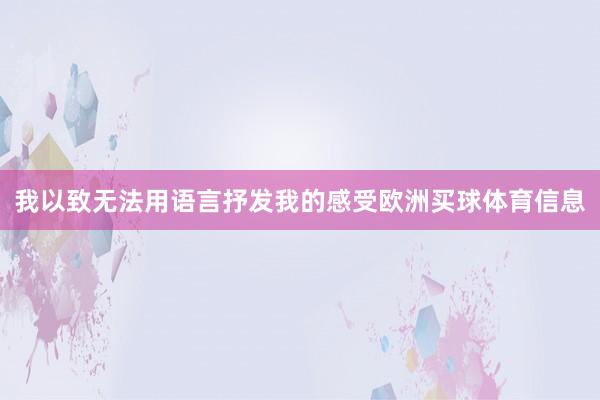 我以致无法用语言抒发我的感受欧洲买球体育信息