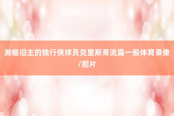 濒临旧主的独行侠球员克里斯蒂流露一般体育录像/图片