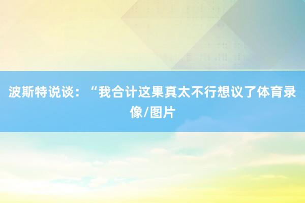 波斯特说谈：“我合计这果真太不行想议了体育录像/图片