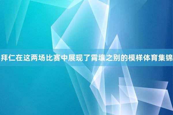 拜仁在这两场比赛中展现了霄壤之别的模样体育集锦