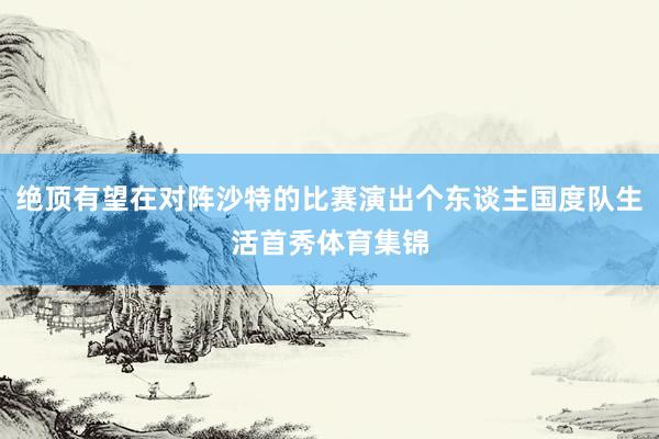 绝顶有望在对阵沙特的比赛演出个东谈主国度队生活首秀体育集锦