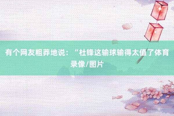 有个网友粗莽地说:“杜锋这输球输得太值了体育录像/图片