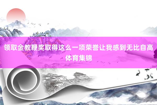 领取金教鞭奖取得这么一项荣誉让我感到无比自高体育集锦