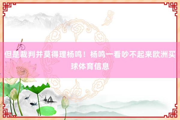 但是裁判并莫得理杨鸣！杨鸣一看吵不起来欧洲买球体育信息