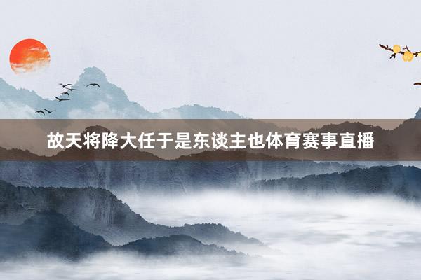 故天将降大任于是东谈主也体育赛事直播