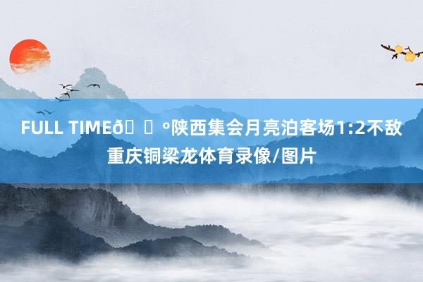 FULL TIME🔺陕西集会月亮泊客场1:2不敌重庆铜梁龙体育录像/图片