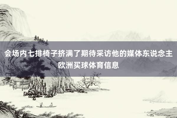 会场内七排椅子挤满了期待采访他的媒体东说念主欧洲买球体育信息