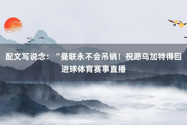 配文写说念：“曼联永不会吊销！祝愿乌加特得回进球体育赛事直播