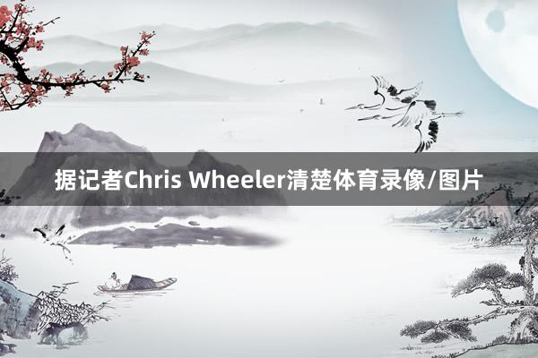 据记者Chris Wheeler清楚体育录像/图片