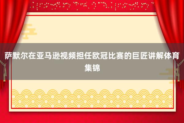 萨默尔在亚马逊视频担任欧冠比赛的巨匠讲解体育集锦