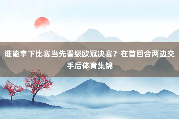 谁能拿下比赛当先晋级欧冠决赛？在首回合两边交手后体育集锦