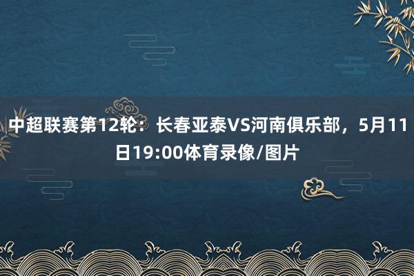 中超联赛第12轮：长春亚泰VS河南俱乐部，5月11日19:00体育录像/图片