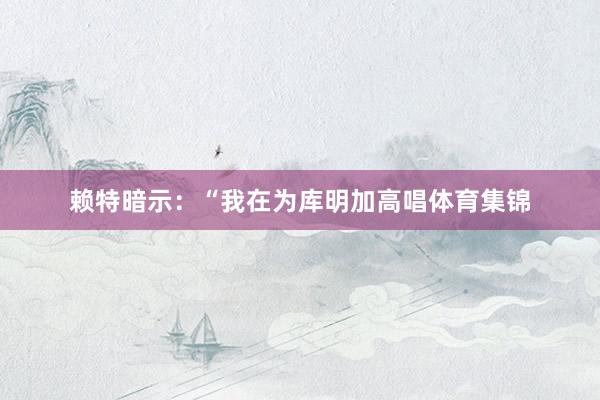赖特暗示：“我在为库明加高唱体育集锦