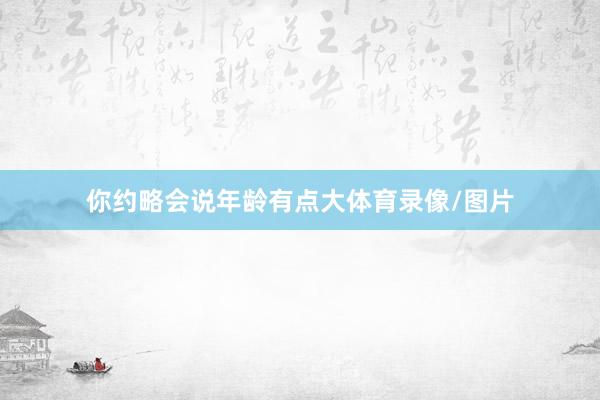 你约略会说年龄有点大体育录像/图片