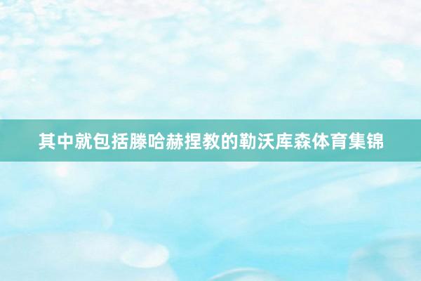 其中就包括滕哈赫捏教的勒沃库森体育集锦