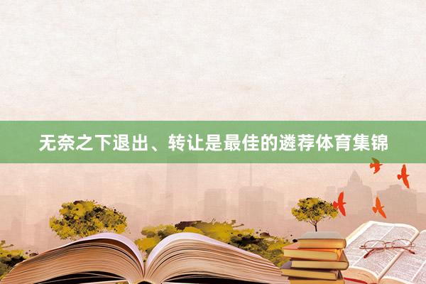 无奈之下退出、转让是最佳的遴荐体育集锦
