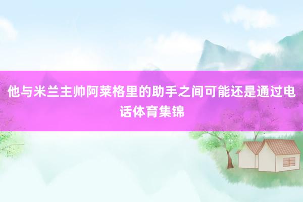 他与米兰主帅阿莱格里的助手之间可能还是通过电话体育集锦