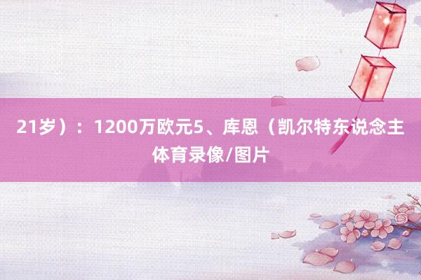 21岁）：1200万欧元5、库恩（凯尔特东说念主体育录像/图片