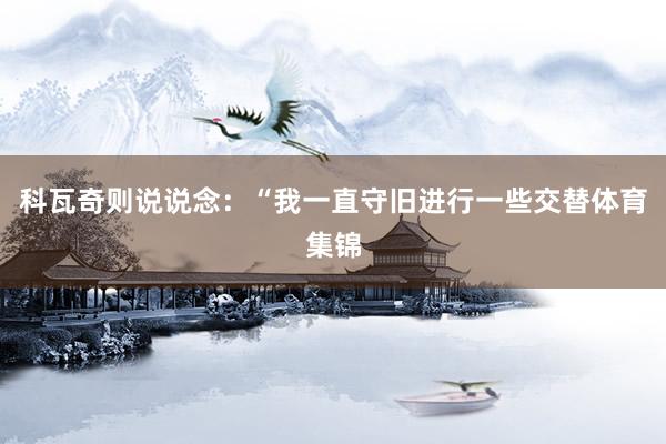 科瓦奇则说说念：“我一直守旧进行一些交替体育集锦
