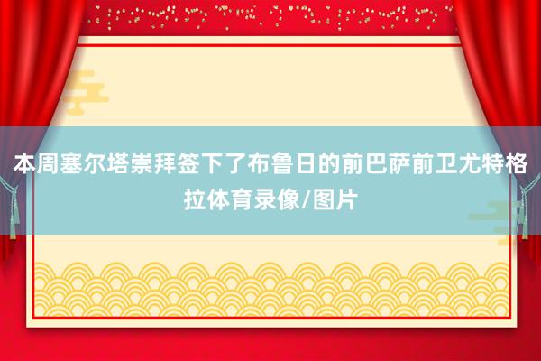 本周塞尔塔崇拜签下了布鲁日的前巴萨前卫尤特格拉体育录像/图片