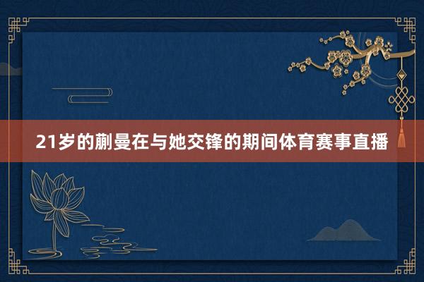 21岁的蒯曼在与她交锋的期间体育赛事直播