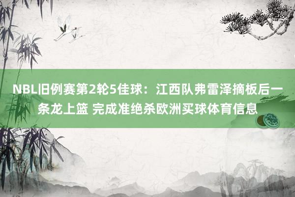 NBL旧例赛第2轮5佳球：江西队弗雷泽摘板后一条龙上篮 完成准绝杀欧洲买球体育信息