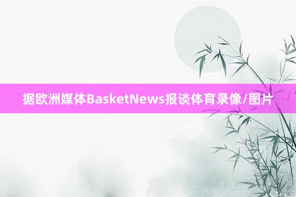 据欧洲媒体BasketNews报谈体育录像/图片
