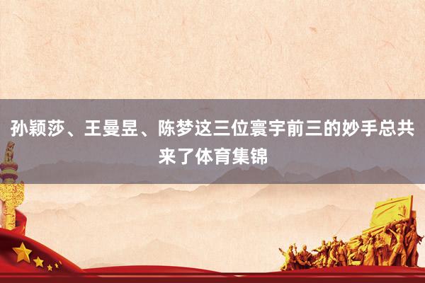 孙颖莎、王曼昱、陈梦这三位寰宇前三的妙手总共来了体育集锦