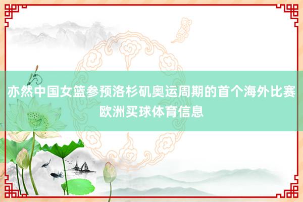 亦然中国女篮参预洛杉矶奥运周期的首个海外比赛欧洲买球体育信息