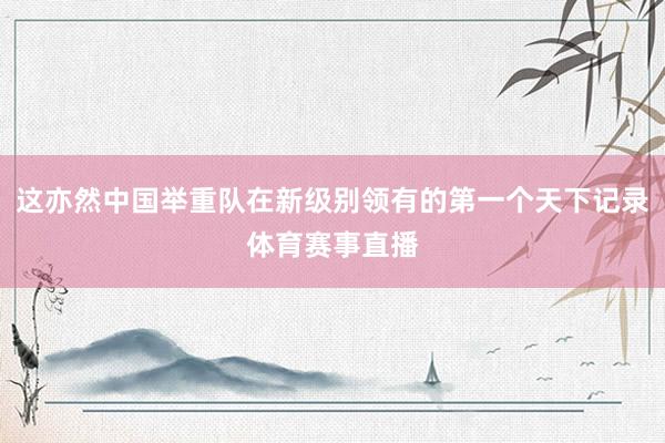 这亦然中国举重队在新级别领有的第一个天下记录体育赛事直播