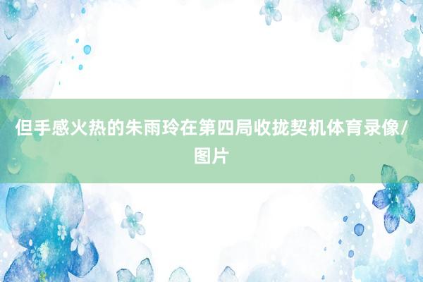 但手感火热的朱雨玲在第四局收拢契机体育录像/图片