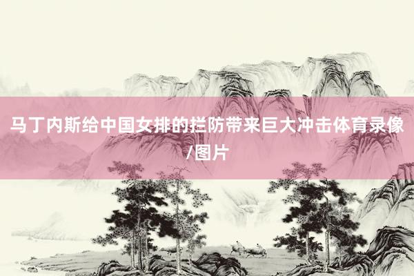 马丁内斯给中国女排的拦防带来巨大冲击体育录像/图片
