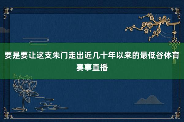 要是要让这支朱门走出近几十年以来的最低谷体育赛事直播