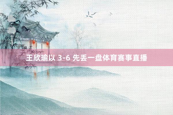 王欣瑜以 3-6 先丢一盘体育赛事直播