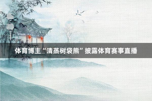 体育博主“清蒸树袋熊”披露体育赛事直播