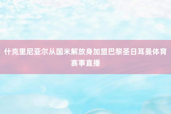 什克里尼亚尔从国米解放身加盟巴黎圣日耳曼体育赛事直播