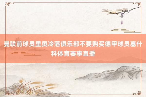 曼联前球员里奥冷落俱乐部不要购买德甲球员塞什科体育赛事直播