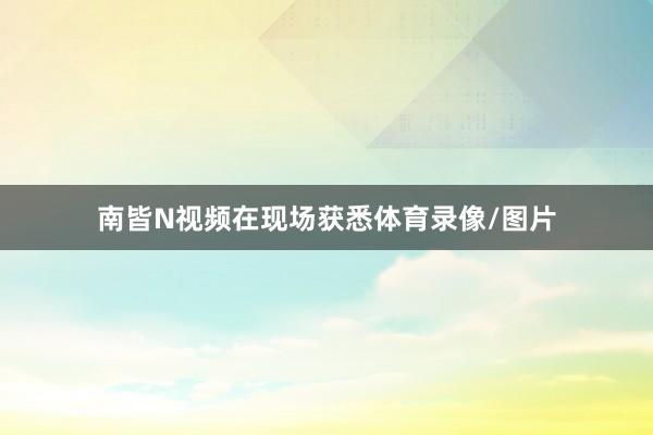 南皆N视频在现场获悉体育录像/图片