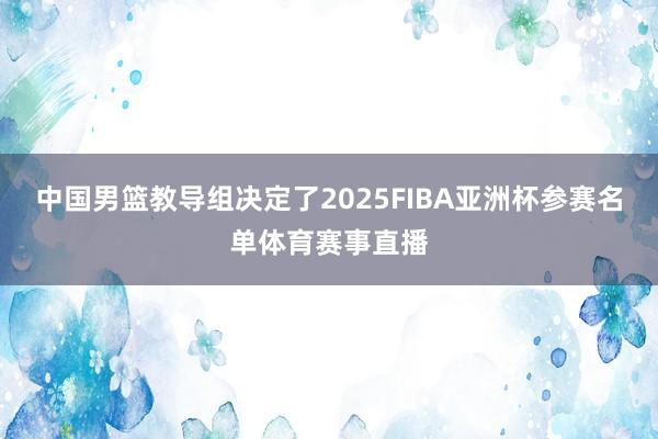 中国男篮教导组决定了2025FIBA亚洲杯参赛名单体育赛事直播