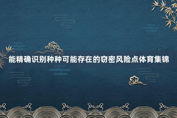 能精确识别种种可能存在的窃密风险点体育集锦