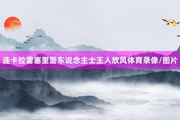 连卡拉雷塞里面东说念主士王人放风体育录像/图片
