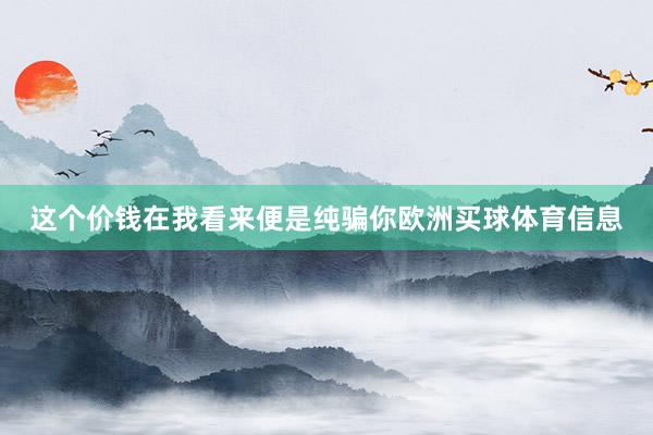 这个价钱在我看来便是纯骗你欧洲买球体育信息