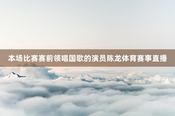 本场比赛赛前领唱国歌的演员陈龙体育赛事直播