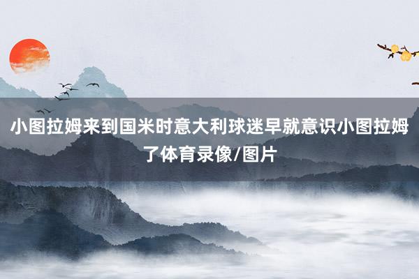 小图拉姆来到国米时意大利球迷早就意识小图拉姆了体育录像/图片